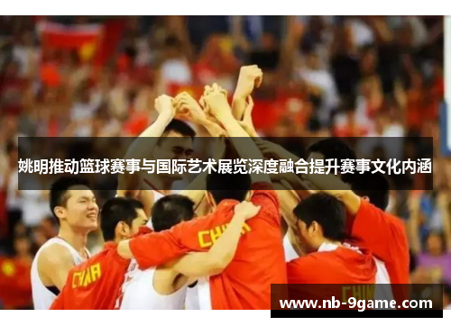 姚明推动篮球赛事与国际艺术展览深度融合提升赛事文化内涵 姚明推动篮球赛事与国际艺术展览深度融合提升赛事文化内涵