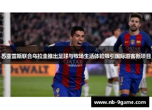 苏亚雷斯联合乌拉圭推出足球与牧场生活体验吸引国际游客新项目 苏亚雷斯联合乌拉圭推出足球与牧场生活体验吸引国际游客新项目