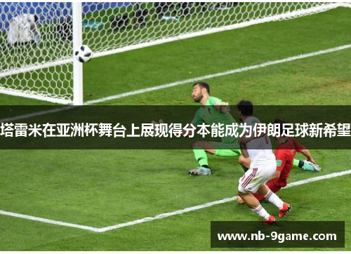 塔雷米在亚洲杯舞台上展现得分本能成为伊朗足球新希望 塔雷米在亚洲杯舞台上展现得分本能成为伊朗足球新希望