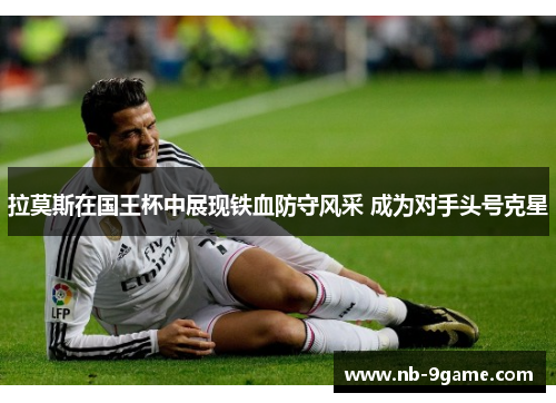 拉莫斯在国王杯中展现铁血防守风采 成为对手头号克星 拉莫斯在国王杯中展现铁血防守风采 成为对手头号克星