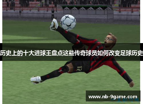 历史上的十大进球王盘点这些传奇球员如何改变足球历史 历史上的十大进球王盘点这些传奇球员如何改变足球历史