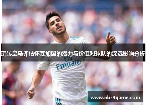 玩转皇马评估怀森加盟的潜力与价值对球队的深远影响分析 玩转皇马评估怀森加盟的潜力与价值对球队的深远影响分析