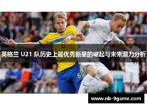 英格兰 U21 队历史上最优秀新星的崛起与未来潜力分析 英格兰 U21 队历史上最优秀新星的崛起与未来潜力分析