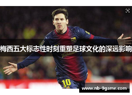 梅西五大标志性时刻重塑足球文化的深远影响 梅西五大标志性时刻重塑足球文化的深远影响