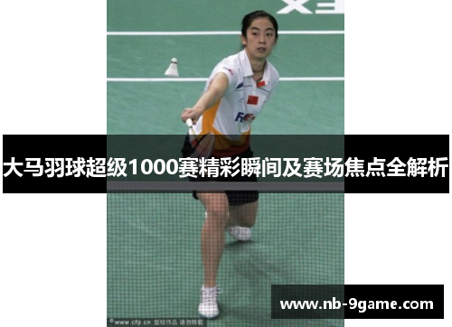 大马羽球超级1000赛精彩瞬间及赛场焦点全解析