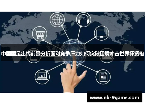 中国国足出线前景分析面对竞争压力如何突破困境冲击世界杯资格 中国国足出线前景分析面对竞争压力如何突破困境冲击世界杯资格