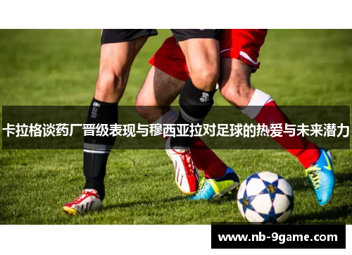 卡拉格谈药厂晋级表现与穆西亚拉对足球的热爱与未来潜力 卡拉格谈药厂晋级表现与穆西亚拉对足球的热爱与未来潜力