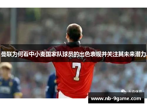 曼联为何看中小麦国家队球员的出色表现并关注其未来潜力 曼联为何看中小麦国家队球员的出色表现并关注其未来潜力
