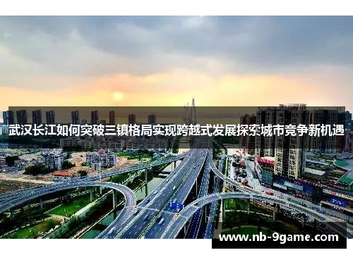 武汉长江如何突破三镇格局实现跨越式发展探索城市竞争新机遇 武汉长江如何突破三镇格局实现跨越式发展探索城市竞争新机遇