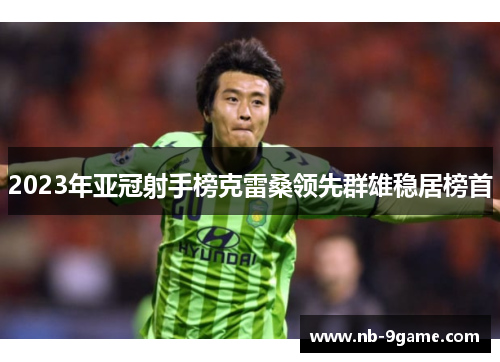 2023年亚冠射手榜克雷桑领先群雄稳居榜首 2023年亚冠射手榜克雷桑领先群雄稳居榜首