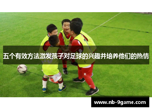 五个有效方法激发孩子对足球的兴趣并培养他们的热情 五个有效方法激发孩子对足球的兴趣并培养他们的热情