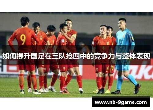 如何提升国足在三队抢四中的竞争力与整体表现 如何提升国足在三队抢四中的竞争力与整体表现