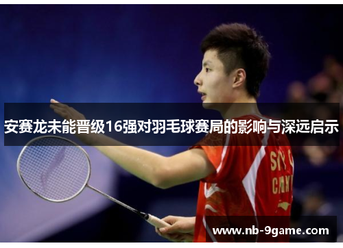 安赛龙未能晋级16强对羽毛球赛局的影响与深远启示 安赛龙未能晋级16强对羽毛球赛局的影响与深远启示