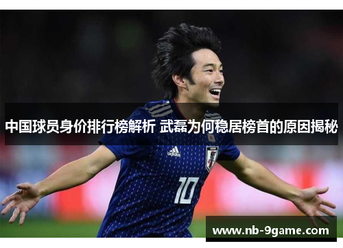 中国球员身价排行榜解析 武磊为何稳居榜首的原因揭秘 中国球员身价排行榜解析 武磊为何稳居榜首的原因揭秘