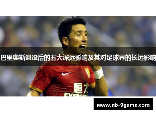 巴里奥斯退役后的五大深远影响及其对足球界的长远影响 巴里奥斯退役后的五大深远影响及其对足球界的长远影响