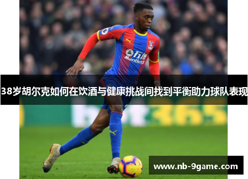 38岁胡尔克如何在饮酒与健康挑战间找到平衡助力球队表现 38岁胡尔克如何在饮酒与健康挑战间找到平衡助力球队表现