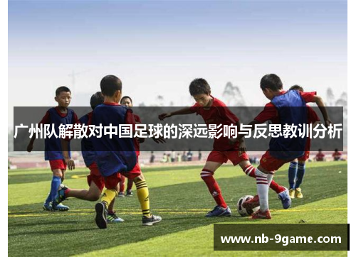 广州队解散对中国足球的深远影响与反思教训分析 广州队解散对中国足球的深远影响与反思教训分析