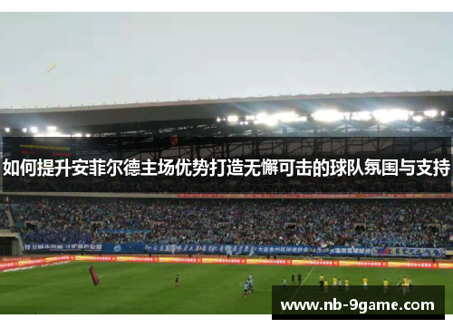 如何提升安菲尔德主场优势打造无懈可击的球队氛围与支持 如何提升安菲尔德主场优势打造无懈可击的球队氛围与支持