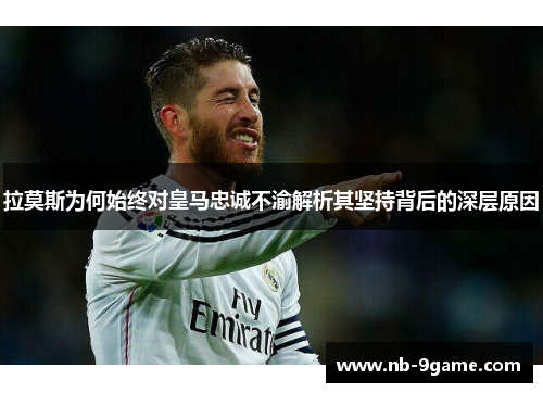 拉莫斯为何始终对皇马忠诚不渝解析其坚持背后的深层原因 拉莫斯为何始终对皇马忠诚不渝解析其坚持背后的深层原因