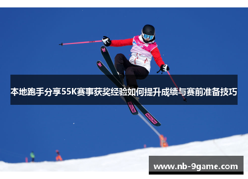 本地跑手分享55K赛事获奖经验如何提升成绩与赛前准备技巧 本地跑手分享55K赛事获奖经验如何提升成绩与赛前准备技巧