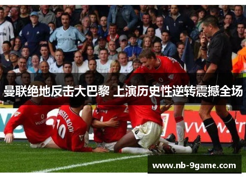 曼联绝地反击大巴黎 上演历史性逆转震撼全场 曼联绝地反击大巴黎 上演历史性逆转震撼全场