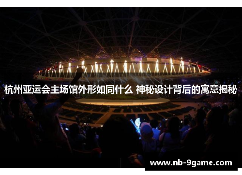 杭州亚运会主场馆外形如同什么 神秘设计背后的寓意揭秘 杭州亚运会主场馆外形如同什么 神秘设计背后的寓意揭秘