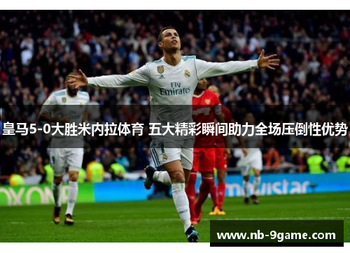 皇马5-0大胜米内拉体育 五大精彩瞬间助力全场压倒性优势 皇马5-0大胜米内拉体育 五大精彩瞬间助力全场压倒性优势