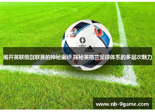 揭开英联级别联赛的神秘面纱 探秘英格兰足球体系的多层次魅力 揭开英联级别联赛的神秘面纱 探秘英格兰足球体系的多层次魅力
