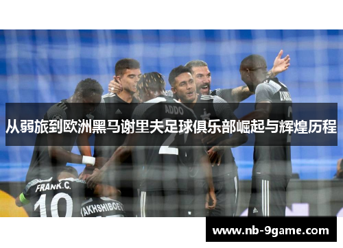 从弱旅到欧洲黑马谢里夫足球俱乐部崛起与辉煌历程 从弱旅到欧洲黑马谢里夫足球俱乐部崛起与辉煌历程
