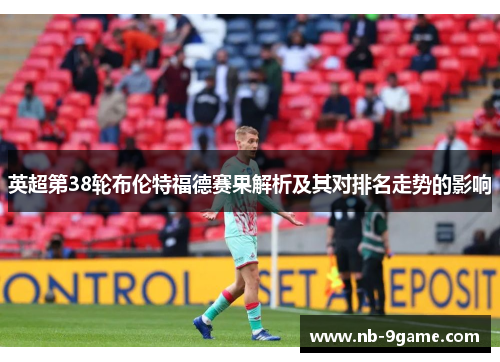 英超第38轮布伦特福德赛果解析及其对排名走势的影响 英超第38轮布伦特福德赛果解析及其对排名走势的影响