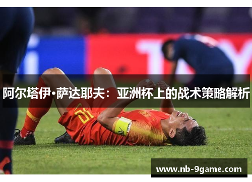 阿尔塔伊·萨达耶夫:亚洲杯上的战术策略解析 阿尔塔伊·萨达耶夫:亚洲杯上的战术策略解析
