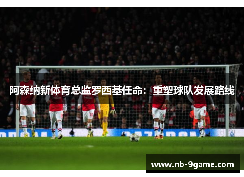 阿森纳新体育总监罗西基任命:重塑球队发展路线 阿森纳新体育总监罗西基任命:重塑球队发展路线