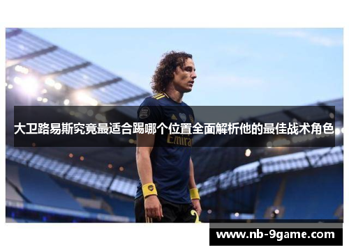 大卫路易斯究竟最适合踢哪个位置全面解析他的最佳战术角色 大卫路易斯究竟最适合踢哪个位置全面解析他的最佳战术角色