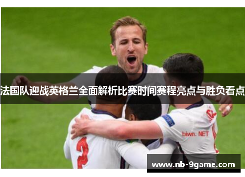 法国队迎战英格兰全面解析比赛时间赛程亮点与胜负看点 法国队迎战英格兰全面解析比赛时间赛程亮点与胜负看点