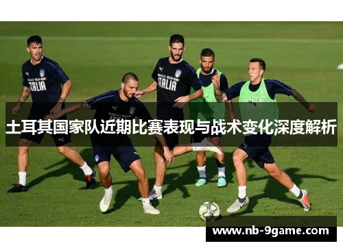 土耳其国家队近期比赛表现与战术变化深度解析 土耳其国家队近期比赛表现与战术变化深度解析