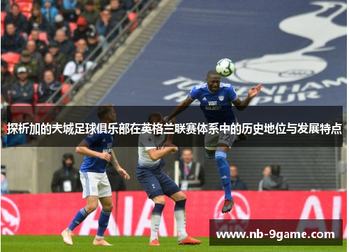 探析加的夫城足球俱乐部在英格兰联赛体系中的历史地位与发展特点 探析加的夫城足球俱乐部在英格兰联赛体系中的历史地位与发展特点